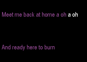 Meet me back at home 3 oh a oh

And ready here to burn