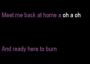 Meet me back at home 3 oh a oh

And ready here to burn