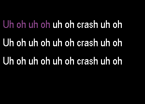 Uh oh uh oh uh oh crash uh oh
Uh oh uh oh uh oh crash uh oh

Uh oh uh oh uh oh crash uh oh