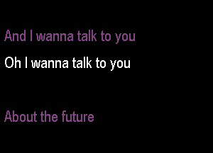 And I wanna talk to you

Oh I wanna talk to you

About the future