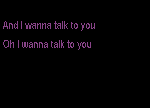 And I wanna talk to you

Oh I wanna talk to you