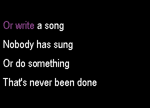 Or write a song

Nobody has sung

Or do something

That's never been done
