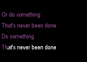 Or do something

Thafs never been done

Do something

That's never been done