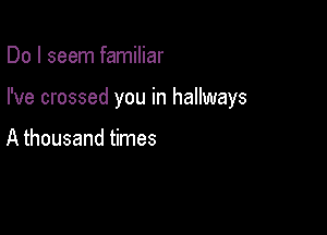 Do I seem familiar

I've crossed you in hallways

A thousand times