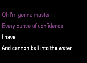 Oh I'm gonna muster

Every ounce of confidence

I have

And cannon ball into the water