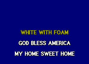 WHITE WITH FOAM
GOD BLESS AMERICA
MY HOME SWEET HOME