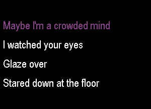 Maybe I'm a crowded mind

I watched your eyes
Glaze over

Stared down at the floor