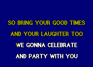 SO BRING YOUR GOOD TIMES

AND YOUR LAUGHTER T00
WE GONNA CELEBRATE
AND PARTY WITH YOU