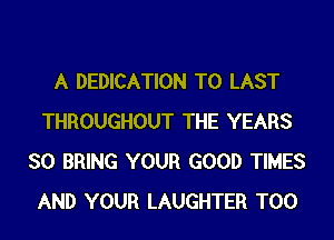 A DEDICATION T0 LAST
THROUGHOUT THE YEARS
SO BRING YOUR GOOD TIMES
AND YOUR LAUGHTER T00