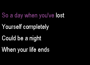 So a day when you've lost

Yourself completely
Could be a night

When your life ends