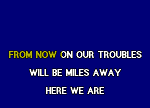 FROM NOW ON OUR TROUBLES
WILL BE MILES AWAY
HERE WE ARE