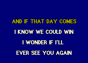 AND IF THAT DAY COMES

I KNOW WE COULD WIN
I WONDER IF I'LL
EVER SEE YOU AGAIN