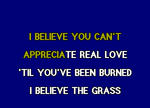 I BELIEVE YOU CAN'T
APPRECIATE REAL LOVE
'TlL YOU'VE BEEN BURNED
I BELIEVE THE GRASS