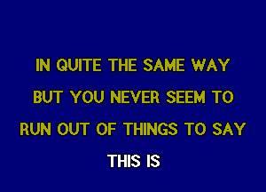 IN QUITE THE SAME WAY

BUT YOU NEVER SEEM TO
RUN OUT OF THINGS TO SAY
THIS IS