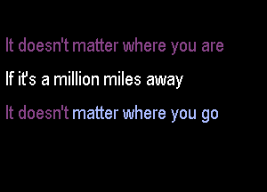It doesn't matter where you are

If ifs a million miles away

It doesn't matter where you go