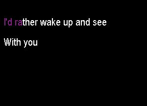 I'd rather wake up and see

With you