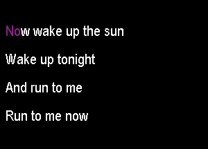 Now wake up the sun

Wake up tonight

And run to me

Run to me now