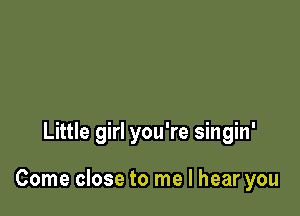 Little girl you're singin'

Come close to me I hear you