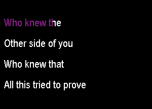 Who knew the
Other side of you
Who knew that

All this tried to prove