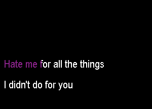 Hate me for all the things

I didn't do for you