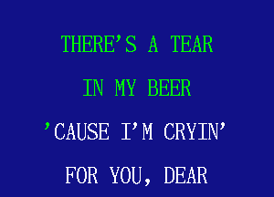 THERE S A TEAR
IN MY BEER
CAUSE I M CRYIN

FOR YOU, DEAR l