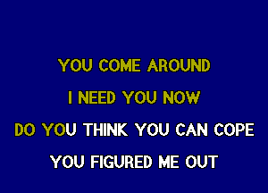 YOU COME AROUND

I NEED YOU NOW
DO YOU THINK YOU CAN COPE
YOU FIGURED ME OUT