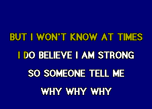 BUT I WON'T KNOW AT TIMES

I DO BELIEVE I AM STRONG
SO SOMEONE TELL ME
WHY WHY WHY