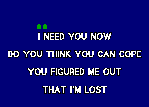 I NEED YOU NOW

DO YOU THINK YOU CAN COPE
YOU FIGURED ME OUT
THAT I'M LOST