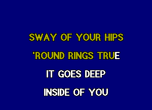 SWAY OF YOUR HIPS

'ROUND RINGS TRUE
IT GOES DEEP
INSIDE OF YOU