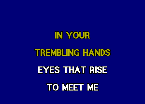 IN YOUR

TREMBLING HANDS
EYES THAT RISE
TO MEET ME