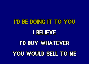 I'D BE DOING IT TO YOU

I BELIEVE
I'D BUY WHATEVER
YOU WOULD SELL TO ME