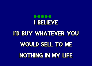 I BELIEVE

I'D BUY WHATEVER YOU
WOULD SELL TO ME
NOTHING IN MY LIFE