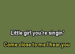 Little girl you're singin'

Come close to me I hear you