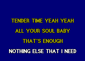 TENDER TIME YEAH YEAH
ALL YOUR SOUL BABY
THAT'S ENOUGH
NOTHING ELSE THAT I NEED