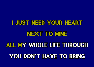 I JUST NEED YOUR HEART
NEXT T0 MINE
ALL MY WHOLE LIFE THROUGH
YOU DON'T HAVE TO BRING