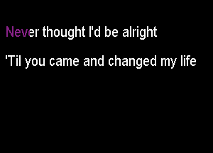 Never thought I'd be alright

'Til you came and changed my life