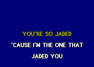 YOU'RE SO JADED
'CAUSE I'M THE ONE THAT
JADED YOU