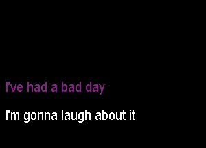 I've had a bad day

I'm gonna laugh about it