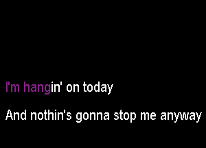 I'm hangin' on today

And nothin's gonna stop me anyway