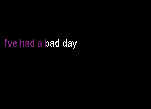 I've had a bad day