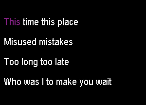 This time this place
Misused mistakes

Too long too late

Who was I to make you wait