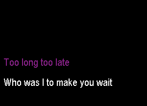 Too long too late

Who was I to make you wait