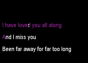 I have loved you all along

And I miss you

Been far away for far too long