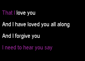 That I love you

And I have loved you all along

And I forgive you

I need to hear you say