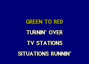 GREEN T0 RED

TURNIN' OVER
TV STATIONS
SITUATIONS RUNNIN'