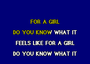 FOR A GIRL

DO YOU KNOW WHAT IT
FEELS LIKE FOR A GIRL
DO YOU KNOW WHAT IT