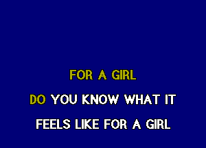 FOR A GIRL
DO YOU KNOW WHAT IT
FEELS LIKE FOR A GIRL