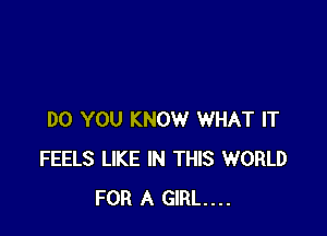 DO YOU KNOW WHAT IT
FEELS LIKE IN THIS WORLD
FOR A GIRL...