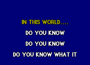 IN THIS WORLD. . . .

DO YOU KNOW
DO YOU KNOW
DO YOU KNOW WHAT IT