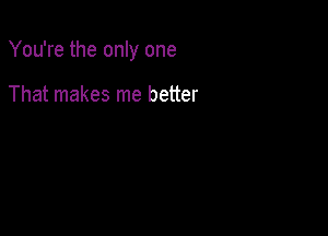 You're the only one

That makes me better